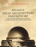 Atlante delle Architetture Fantastiche - Utopie Urbanistiche, Edifici Leggendari e Città Ideali: cosa Sognavano di Costruire i Massimi Architetti del Mondo, Wilkinson Philip